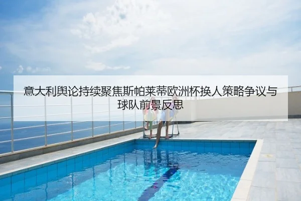 意大利舆论持续聚焦斯帕莱蒂欧洲杯换人策略争议与球队前景反思