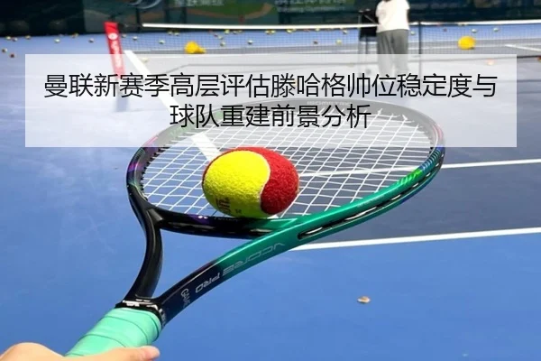 曼联新赛季高层评估滕哈格帅位稳定度与球队重建前景分析