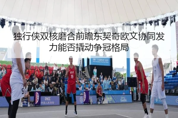 独行侠双核磨合前瞻东契奇欧文协同发力能否撬动争冠格局