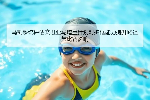 马刺系统评估文班亚马增重计划对护框能力提升路径与比赛影响