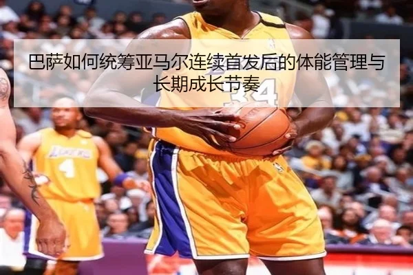 巴萨如何统筹亚马尔连续首发后的体能管理与长期成长节奏