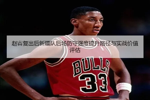 赵睿复出后新疆队后场防守强度提升路径与实战价值评估
